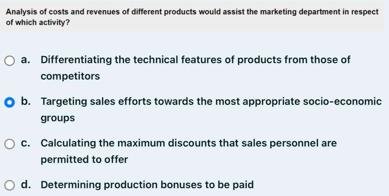 Analysis of costs and revenues of different products would assist the marketing department in respect
of which activity?
a. Differentiating the technical features of products from those of
competitors
b. Targeting sales efforts towards the most appropriate socio-economic
groups
c. Calculating the maximum discounts that sales personnel are
permitted to offer
d. Determining production bonuses to be paid