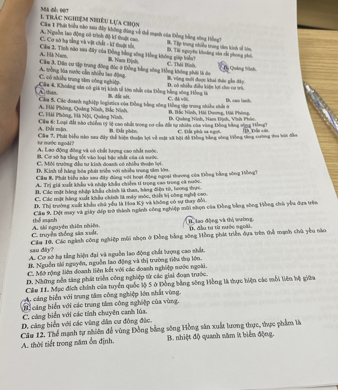 Mã đề: 007
1. trÁC nghIệM NhIÊU lựa chọn
Câu 1 Phát biểu nào sau đây không đúng về thể mạnh của Đồng bằng sông Hồng?
A. Nguồn lao động có trình độ kĩ thuật cao. B. Tập trung nhiều trung tâm kinh tế lớn.
C. Cơ sở hạ tầng và vật chất - kĩ thuật tốt. D. Tài nguyên khoáng sản rắt phong phú.
Câu 2. Tinh nào sau đây của Đồng bằng sông Hồng không giáp biển?
A. Hà Nam. B. Nam Định. C. Thái Bình. Qu Quảng Ninh.
Câu 3. Dân cư tập trung đông đúc ở Đồng bằng sông Hồng không phải là do
A. trồng lúa nước cần nhiều lao động. B. vùng mới đuợc khai thác gần đây.
C. có nhiều trung tâm công nghiệp. D. có nhiều điều kiện lợi cho cư trủ.
Câu 4, Khoáng sản có giá trị kinh tế lớn nhất của Đồng bằng sông Hồng là
A. than. B. đất sét. C. đá vôi. D. cao lanh.
Câu 5. Các doanh nghiệp logistics của Đồng bằng sông Hồng tập trung nhiều nhất ở
A. Hải Phòng, Quảng Ninh, Bắc Ninh. B. Bắc Ninh, Hải Dương, Hải Phòng.
C. Hải Phòng, Hà Nội, Quảng Ninh. D. Quảng Ninh, Nam Định, Vĩnh Phúc.
Câu 6: Loại đất nào chiếm tỷ lệ cao nhất trong cơ cấu đất tự nhiên của vùng Đồng bằng sộng Hồng?
A. Đất mặn. B. Đất phèn. C. Đất phù sa ngọt. 1. Đất cát.
Câu 7. Phát biểu nào sau đây thể hiện thuận lợi về mặt xã hội để Đồng bằng sông Hồng tăng cường thu hút đầu
từ nước ngoài?
A. Lao động đông và có chất lượng cao nhất nước.
B. Cơ sở hạ tầng tốt vào loại bậc nhất của cả nước.
C. Môi trường đầu tư kinh doanh có nhiều thuận lợi.
D. Kinh tế hàng hóa phát triển với nhiều trung tâm lớn.
Câu 8. Phát biểu nào sau đây đúng với hoạt động ngoại thương của Đồng bằng sông Hồng?
A. Trị giá xuất khẩu và nhập khẩu chiếm tỉ trọng cao trong cả nước.
B. Các mặt hàng nhập khẩu chính là than, hàng điện tử, lương thực.
C. Các mặt hàng xuất khẩu chính là máy móc, thiết bị công nghệ cao.
D. Thị trường xuất khẩu chủ yếu là Hoa Kỳ và không có sự thay đổi.
Câu 9. Dệt may và giày dép trở thành ngành công nghiệp mũi nhọn của Đồng bằng sông Hồng chủ yếu dựa trên
thế mạnh
A. tài nguyên thiên nhiên. B. lao động và thị trường.
C. truyền thống sản xuất. D. đầu tư từ nước ngoài.
Câu 10. Các ngành công nghiệp mũi nhọn ở Đồng bằng sông Hồng phát triển dựa trên thế mạnh chủ yếu nào
sau đây?
A. Cơ sở hạ tầng hiện đại và nguồn lao động chất lượng cao nhất.
B. Nguồn tài nguyên, nguồn lao động và thị trường tiêu thụ lớn.
C. Mở rộng liên doanh liên kết với các doanh nghiệp nước ngoài.
D. Những nền tảng phát triển công nghiệp từ các giai đoạn trước.
Câu 11. Mục đích chính của tuyến quốc lộ 5 ở Đồng bằng sông Hồng là thực hiện các mối liên hệ giữa
A. cảng biển với trung tâm công nghiệp lớn nhất vùng.
B. cảng biển với các trung tâm công nghiệp của vùng.
C. cảng biển với các tỉnh chuyên canh lúa.
D. cảng biển với các vùng dân cư đông đúc.
Câu 12. Thế mạnh tự nhiên đề vùng Đồng bằng sông Hồng sản xuất lương thực, thực phẩm là
A. thời tiết trong năm ổn định.  B. nhiệt độ quanh năm ít biến động.