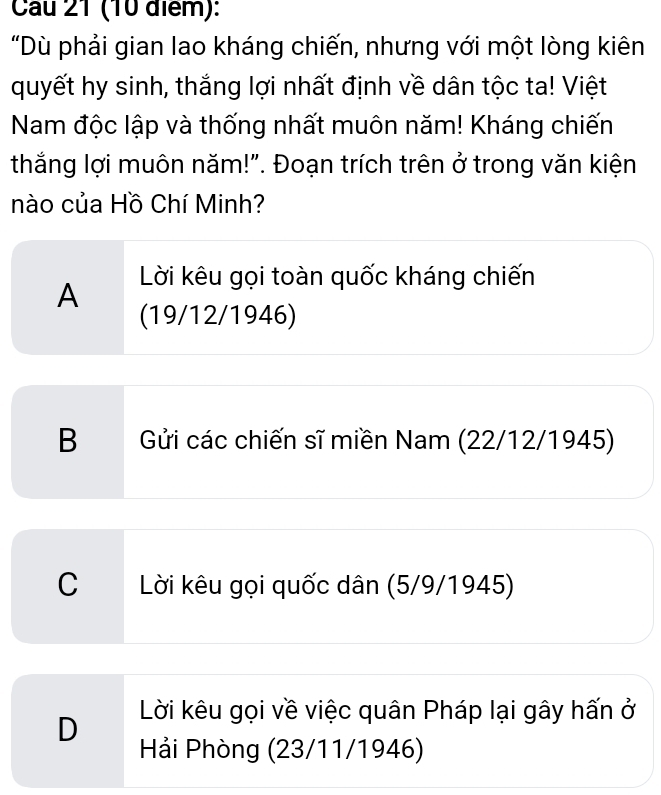 Cau 21 (10 điểm):
"Dù phải gian lao kháng chiến, nhưng với một lòng kiên
quyết hy sinh, thắng lợi nhất định về dân tộc ta! Việt
Nam độc lập và thống nhất muôn năm! Kháng chiến
thắng lợi muôn năm!". Đoạn trích trên ở trong văn kiện
nào của Hồ Chí Minh?
A Lời kêu gọi toàn quốc kháng chiến
(19/12/1946)
B Gửi các chiến sĩ miền Nam (22/12/1945)
C Lời kêu gọi quốc dân (5/9/1945)
Lời kêu gọi về việc quân Pháp lại gây hấn ở
D Hải Phòng (23/11/1946)