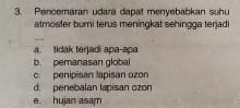 Pencomaran udara dapat menyebabkan suhu
atmosfer bumi terus meningkat sehingga terjadi
. .
a. tidak terjadi apa-apa
b. pemanasan global
c. penipisan lapisan ozon
d. penebalan lapisan ozon
e. huian asam