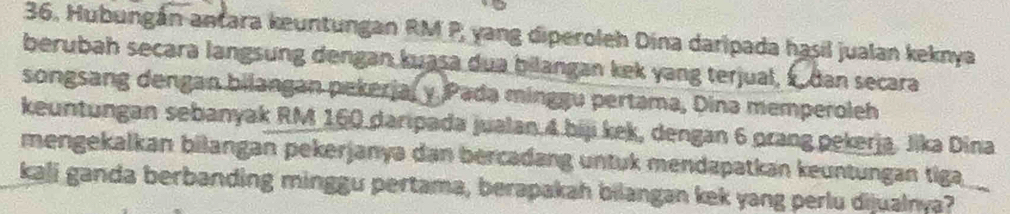 Hubungán antara keuntungan RM P, yang diperoleh Dina daripada hasil jualan keknya 
berubah secara langsung dengan kuasa dua bilangan kek yang terjual, s dan secara 
songsang dengan bilangan pekerja, y Pada minggu pertama, Dina memperoleh 
keuntungan sebanyak RM 160 daripada jualan. 4.biji kek, dengan 6 orang pekerja. Jika Dina 
mengekalkan bilangan pekerjanyə dan bercadang untuk mendapatkan keuntungan tiga 
kali ganda berbanding minggu pertama, berapakah bilangan kek yang perlu dijualnya?