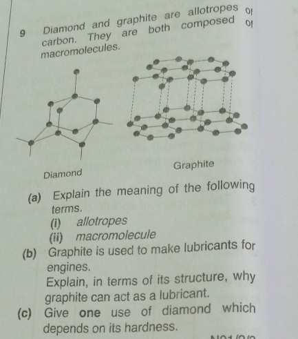 Diamond and graphite are allotropes of 
carbon. They are both composed of 
macromolecules. 
Diamond Graphite 
(a) Explain the meaning of the following 
terms. 
(i) allotropes 
(ii) macromolecule 
(b) Graphite is used to make lubricants for 
engines. 
Explain, in terms of its structure, why 
graphite can act as a lubricant. 
(c) Give one use of diamond which 
depends on its hardness.