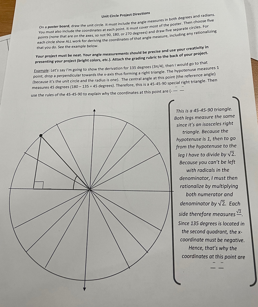 Unit Circle Project Directions 
On a poster board, draw the unit circle. It must include the angle measures in both degrees and radians. 
You must also include the coordinates at each point. It must cover most of the poster. Then choose five 
points (none that are on the axes, so not 90, 180, or 270 degrees) and draw five separate circles. For 
each circle show ALL work for deriving the coordinates of that angle measure, including any rationalizing 
that you do. See the example below. 
Your project must be neat. Your angle measurements should be precise and use your creativity in 
presenting your project (bright colors, etc.). Attach the grading rubric to the back of your project. 
Example: Let’s say I’m going to show the derivation for 135 degrees (3π/4), then I would go to that 
point, drop a perpendicular towards the x-axis thus forming a right triangle. The hypotenuse measures 1
(because it’s the unit circle and the radius is one). The central angle at this point (the reference angle) 
measures 45 degrees (180-135=45 degrees). Therefore, this is a 45-45-90 special right triangle. Then 
use the rules of the 45-45-90 to explain why the coordinates at this point are (-_ 
s a 45-45 - 90 triangle. 
egs measure the same 
it’s an isosceles right 
riangle. Because the 
tenuse is 1, then to go 
the hypotenuse to the 
I have to divide by sqrt(2). 
cause you can’t be left 
with radicals in the 
ominator, I must then 
ionalize by multiplying 
both numerator and 
nominator by sqrt(2). Each 
therefore measures frac sqrt(2). 
e 135 degrees is located in 
e second quadrant, the x - 
ordinate must be negative. 
Hence, that’s why the 
ordinates at this point are 
_