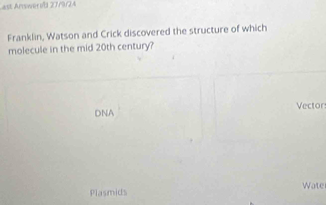 ast Answereß 27/9/24 
Franklin, Watson and Crick discovered the structure of which 
molecule in the mid 20th century? 
Vector 
DNA 
Plasmids Wate