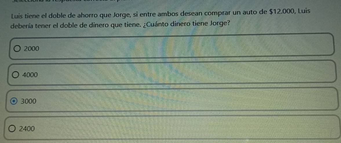 Luis tiene el doble de ahorro que Jorge, si entre ambos desean comprar un auto de $12.000, Luis
debería tener el doble de dinero que tiene. ¿Cuánto dinero tiene Jorge?
2000
4000
3000
2400