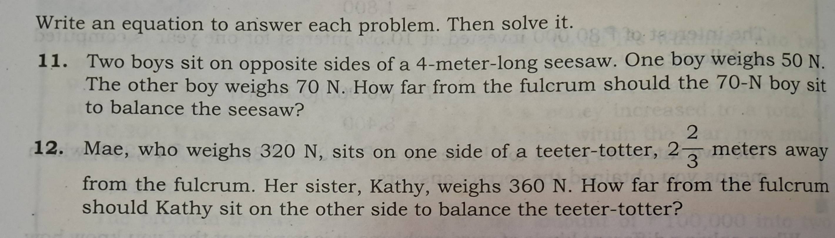 Write an equation to answer each problem. Then solve it. 
11. Two boys sit on opposite sides of a 4-meter -long seesaw. One boy weighs 50 N. 
The other boy weighs 70 N. How far from the fulcrum should the 70-N boy sit 
to balance the seesaw? 
12. Mae, who weighs 320 N, sits on one side of a teeter-totter, 2 2/3  meters away 
from the fulcrum. Her sister, Kathy, weighs 360 N. How far from the fulcrum 
should Kathy sit on the other side to balance the teeter-totter?