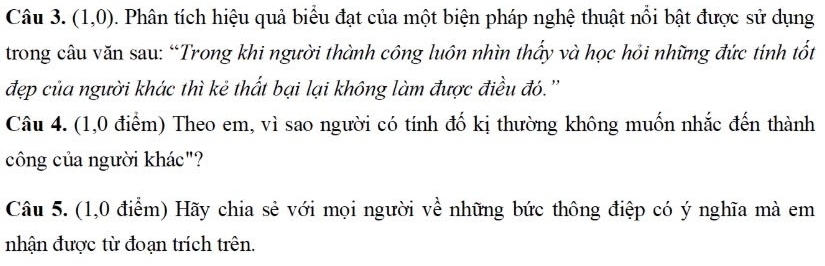 (1,0). Phân tích hiệu quả biểu đạt của một biện pháp nghệ thuật nổi bật được sử dụng 
trong câu văn sau: “Trong khi người thành công luôn nhìn thấy và học hỏi những đức tính tốt 
đẹp của người khác thì kẻ thất bại lại không làm được điều đó.'' 
Câu 4. (1,0 điểm) Theo em, vì sao người có tính đố kị thường không muốn nhắc đến thành 
công của người khác"? 
Câu 5. (1,0 điểm) Hãy chia sẻ với mọi người về những bức thông điệp có ý nghĩa mà em 
nhận được từ đoạn trích trên.