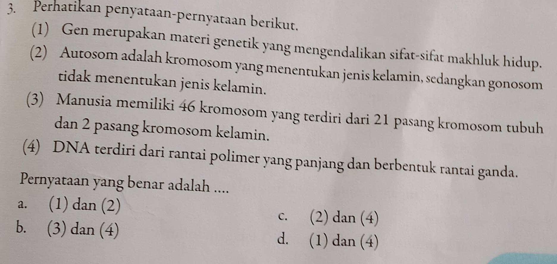 Perhatikan penyataan-pernyataan berikut.
(1) Gen merupakan materi genetik yang mengendalikan sifat-sifat makhluk hidup.
(2) Autosom adalah kromosom yang menentukan jenis kelamin, sedangkan gonosom
tidak menentukan jenis kelamin.
(3) Manusia memiliki 46 kromosom yang terdiri dari 21 pasang kromosom tubuh
dan 2 pasang kromosom kelamin.
(4) DNA terdiri dari rantai polimer yang panjang dan berbentuk rantai ganda.
Pernyataan yang benar adalah ....
a. (1) dan (2)
c. (2) dan (4)
b. (3) dan (4) d. (1) dan (4)