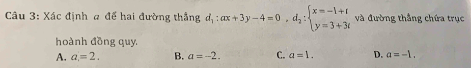 Xác định a để hai đường thẳng d_1:ax+3y-4=0, d_2:beginarrayl x=-1+t y=3+3tendarray. và đường thẳng chứa trục
hoành đồng quy.
A. a=2. B. a=-2. C. a=1. D. a=-1.