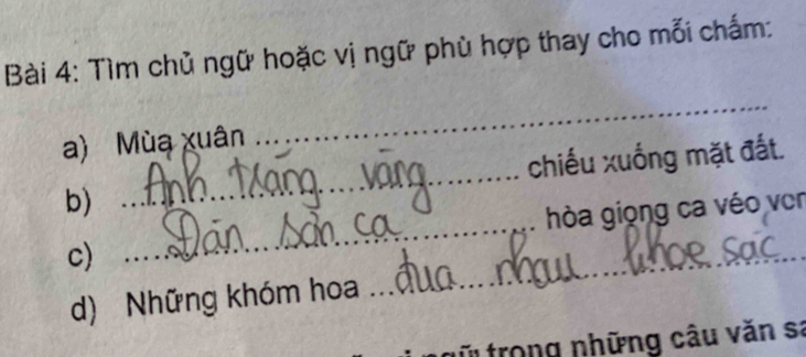 Tìm chủ ngữ hoặc vị ngữ phù hợp thay cho mỗi chấm: 
a) Mùa xuân 
_ 
b) _chiếu xuống mặt đất. 
_ 
c) _hòa giọng ca véo vor 
d) Những khóm hoa 
trong những câu văn sa