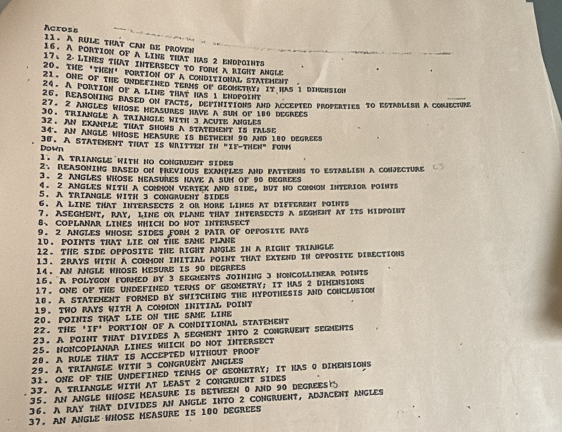 Across
11. A RULE THAT CAN BE PROVEN
16. A PORTION OF A LINS THAT HAS 2 ENDPQINTS
17、2. LINES THAT INTERSECT TO FORM A RIGHT ANGLE
20. THE 'THEN' PORTION OF A CONDITIONAL STATEMENT
21. ONE OF THE UNDEFINED TERMS OF GEOMETRY, IT HAS 1 DIMENSION
24. A PORTION OF A LINE THAT HAS 1 ENDPOINT
26. REASONING BASED ON FACTS, DEFINITIONS AND ACCEPTED PROPERTIES TO ESTABLISH A CONJECTURE
27. 2 ANGLES WHOSE MEASURES HAVE A SUM OF 180 DEGREES
30. TRIANGLE A TRIANGLE WITH 3 ACUTE ANGLES
32. AN EXAMPLE THAT SHOWS A STATEMENT IS FALSE
34. AN ANGLE WHOSE MEASURE IS DETWEEN 90 AND 180 DEGREES
38. A STATEMENT THAT IS WRITTEN IN "IF-THEN" FORM
Down
1. A TRIANGLE WITH NO CONGRUENT SIDES
2. REASONING BASED ON PREVIOUS EXAMPLES AND PATTERNS TO ESTABLISH A CONJECTURE
3. 2 ANGLES WHOSE MEASURES HAVE A SUM OF 90 DEGREES
4. 2 ANGLES WITH A COMMON VERTEX AND SIDE, BUT NO COMMON INTERIOR POINTS
5. A TRIANGLE WITH 3 CONGRUENT SIDES
6. A LINE THAT INTERSECTS 2 OR MORE LINES AT DIFFERENT POINTS
7. ASEGMENT, RAY, LINE OR PLANE THAT INTERSECTS A SEGMENT AT ITS MIDPOINT
B、 COPLANAR LINES WHICH DO NOT INTERSECT
9. 2 ANGLES WHOSE SIDES FORM 2 PAIR OF OPPOSITE RAYS
1D. POINTS tHat LIE on tHE SAME PLANe
12. THE SIDE OPPOSITE THE RIGHT ANGLE IN A RIGHT TRIANGLE
13. 2RAYS WITH A COMMON INITIAL POINT THAT EXTEND IN OPPOSITE DIRECTIONS
14. AN ANGLE WHOSE MESURE IS 90 DEGREES
15.A POLYGON FORMED BY 3 SEGMENTS JOINING 3 NONCOLLINEAR POINTS
17. ONE OF THE UNDEFINED TERMS OF GEOMETRY; IT HAS 2 DIMENSIONS
18. A STATEMENT FORMED BY SWITCHING THE HYPOTHESIS AND CONCLUSION
19. TWO RAYS WITH A COMMON INITIAL POINT
20. POINTS THAT LIE ON THE SAME LINE
22. THE 'IF’ PORTION OF A CONDITIONAL STATEMENT
23. A POINT THAT DIVIDES A SEGMENT INTO 2 CONGRUENT SEGMENTS
25. NONCOPLANAR LINES WHICK DO NOT INTERSECT
28. A RULE THAT IS ACCEPTED WITHOUT PROOF
29. A TRIANGLE WITH 3 CONGRUENT ANGLES
31. ONE OF THE UNDEFINED TERMS OF GEOMETRY;  IT HAS 0 DIMENSIONS
33. A TRIANGLE WITH AT LEAST 2 CONGRUENT SIDES
35. AN ANGLE WHOSE MEASURE IS BETWEEN 0 AND 90 DECREES 
36. A RAY THAT DIVIDES AN ANGLE INTO 2 CONGRUENT, ADJACENT ANGLES
37. AN ANGLE WHOSE MEASURE IS 100 DEGREES