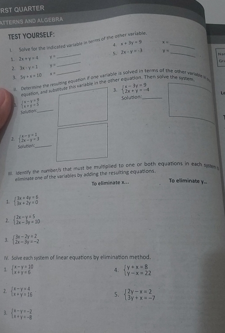 RST QUARTER
ATTERNS AND ALGEBRA
TEST YOURSELF:
I. Solve for the indicated variable in terms of the other variable._
4. x+3y=9 x=
1. 2x+y=4 y= _ 5. 2x-y=-3 y= _
Na
Gr
2. 3x-y=1 y=
_
3. 5y+x=10 x=
en solve the system.
il. Determine the resulting equation if one variable is solved in terms of the other variable in
equation, and substitute this variable in the other
3. beginarrayl x-3y=9 2x+y=-4endarray.
Le
_
1. beginarrayl x-y=9 x+y=5endarray. Solution:_
Splution:
2. beginarrayl x-y=1 2x-y=3endarray.
Solution:_
III. Identify the number/s that must be multiplied to one or both equations in each system
eliminate one of the variables by adding the resulting equations.
To eliminate x... To eliminate y...
1. beginarrayl 3x+4y=6 3x+2y=0endarray.
2. beginarrayl 2x-y=5 2x-3y=10endarray.
3. beginarrayl 3x-2y=2 2x-3y=-2endarray.
IV. Solve each system of linear equations by elimination method.
1. beginarrayl x-y=10 x+y=6endarray. beginarrayl y+x=8 y-x=22endarray.
4.
2. beginarrayl x-y=4 x+y=16endarray.
5. beginarrayl 2y-x=2 3y+x=-7endarray.
3. beginarrayl x-y=-2 x+y=-8endarray.