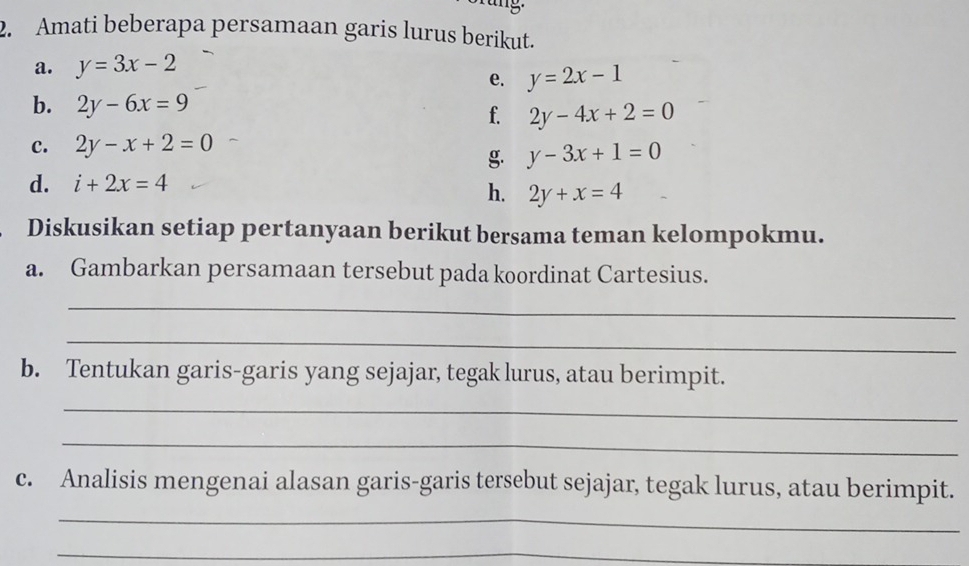 Amati beberapa persamaan garis lurus berikut. 
a. y=3x-2
e. y=2x-1
b. 2y-6x=9
f. 2y-4x+2=0
c. 2y-x+2=0
g. y-3x+1=0
d. i+2x=4
h. 2y+x=4
Diskusikan setiap pertanyaan berikut bersama teman kelompokmu. 
a. Gambarkan persamaan tersebut pada koordinat Cartesius. 
_ 
_ 
b. Tentukan garis-garis yang sejajar, tegak lurus, atau berimpit. 
_ 
_ 
c. Analisis mengenai alasan garis-garis tersebut sejajar, tegak lurus, atau berimpit. 
_ 
_