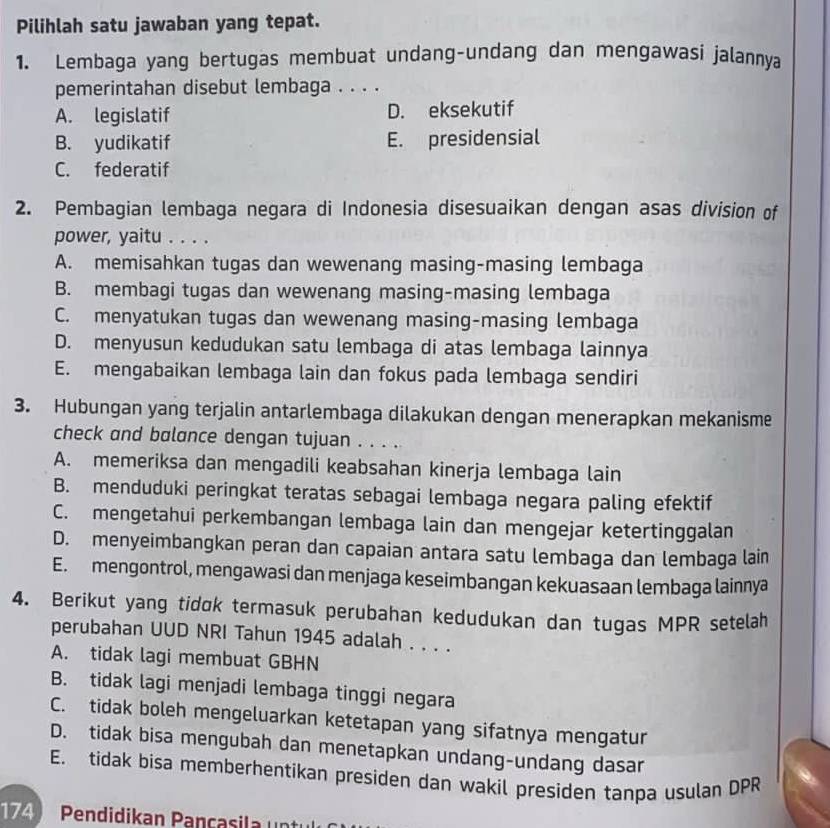 Pilihlah satu jawaban yang tepat.
1. Lembaga yang bertugas membuat undang-undang dan mengawasi jalannya
pemerintahan disebut lembaga . . . .
A. legislatif D. eksekutif
B. yudikatif E. presidensial
C. federatif
2. Pembagian lembaga negara di Indonesia disesuaikan dengan asas division of
power, yaitu . . . .
A. memisahkan tugas dan wewenang masing-masing lembaga
B. membagi tugas dan wewenang masing-masing lembaga
C. menyatukan tugas dan wewenang masing-masing lembaga
D. menyusun kedudukan satu lembaga di atas lembaga lainnya
E. mengabaikan lembaga lain dan fokus pada lembaga sendiri
3. Hubungan yang terjalin antarlembaga dilakukan dengan menerapkan mekanisme
check and bølance dengan tujuan . . . .
A. memeriksa dan mengadili keabsahan kinerja lembaga lain
B. menduduki peringkat teratas sebagai lembaga negara paling efektif
C. mengetahui perkembangan lembaga lain dan mengejar ketertinggalan
D. menyeimbangkan peran dan capaian antara satu lembaga dan lembaga lain
E. mengontrol, mengawasi dan menjaga keseimbangan kekuasaan lembaga lainnya
4. Berikut yang tidok termasuk perubahan kedudukan dan tugas MPR setelah
perubahan UUD NRI Tahun 1945 adalah . . . .
A. tidak lagi membuat GBHN
B. tidak lagi menjadi lembaga tinggi negara
C. tidak boleh mengeluarkan ketetapan yang sifatnya mengatur
D. tidak bisa mengubah dan menetapkan undang-undang dasar
E. tidak bisa memberhentikan presiden dan wakil presiden tanpa usulan DPR
174) Pendidikan Pancasia  n tul