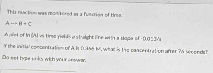 This reaction was monitored as a function of time:
Ato B+C
A plot of In A vs time yields a straight line with a slope of -0.013/s
If the initial concentration of A is 0.366 M, what is the concentration after 76 seconds? 
Do not type units with your answer.