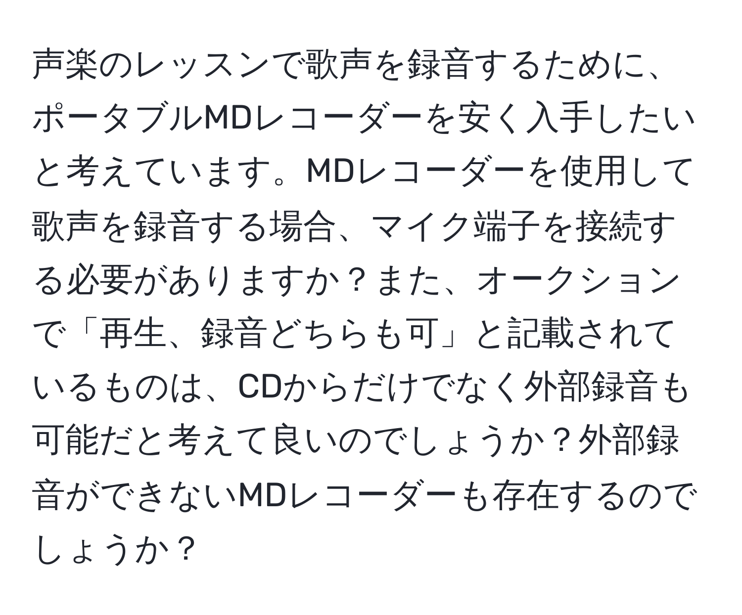 声楽のレッスンで歌声を録音するために、ポータブルMDレコーダーを安く入手したいと考えています。MDレコーダーを使用して歌声を録音する場合、マイク端子を接続する必要がありますか？また、オークションで「再生、録音どちらも可」と記載されているものは、CDからだけでなく外部録音も可能だと考えて良いのでしょうか？外部録音ができないMDレコーダーも存在するのでしょうか？