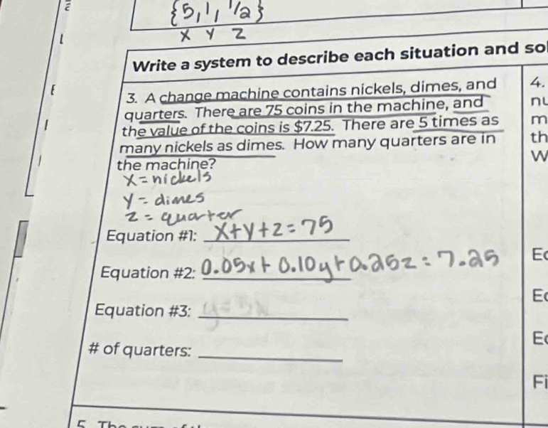 Write a system to describe each situation and so 
3. A change machine contains nickels, dimes, and 4. 
quarters. There are 75 coins in the machine, and nL 
the value of the coins is $7.25. There are 5 times as m 
many nickels as dimes. How many quarters are in th 
the machine? W 
Equation #1:_ 
E 
Equation #2:_ 
E 
Equation #3:_ 
E 
# of quarters:_ 
Fi 
r