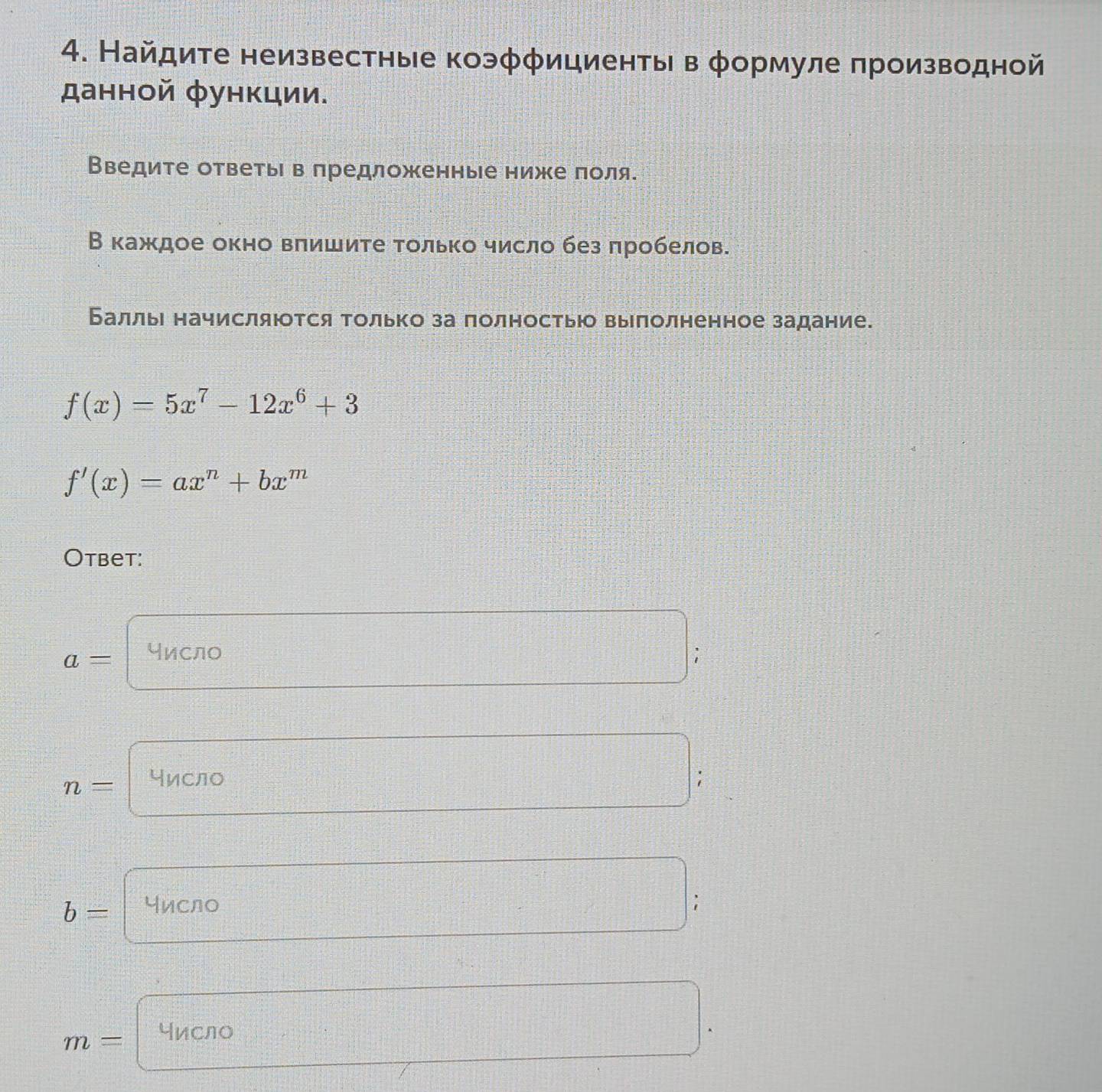 Найдите неизвестные коэφφициенты в φормуле πроизводной 
данной функции. 
Введите ответьι в πредложенные ниже лоля. 
В каждое окно вπишите только число без πробелов. 
Баллье начисляюотся только за полностьюо выполненное задание.
f(x)=5x^7-12x^6+3
f'(x)=ax^n+bx^m
Otbet:
a= число
n= число :
b= число
m= число