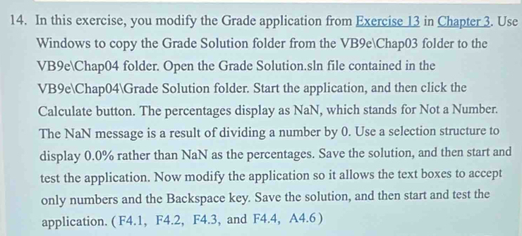 In this exercise, you modify the Grade application from Exercise 13 in Chapter 3. Use 
Windows to copy the Grade Solution folder from the VB9eChap03 folder to the 
VB9eChap04 folder. Open the Grade Solution.sln file contained in the 
VB9eChap04Grade Solution folder. Start the application, and then click the 
Calculate button. The percentages display as NaN, which stands for Not a Number. 
The NaN message is a result of dividing a number by 0. Use a selection structure to 
display 0.0% rather than NaN as the percentages. Save the solution, and then start and 
test the application. Now modify the application so it allows the text boxes to accept 
only numbers and the Backspace key. Save the solution, and then start and test the 
application. ( F4.1, F4.2, F4.3, and F4.4, A4.6 )