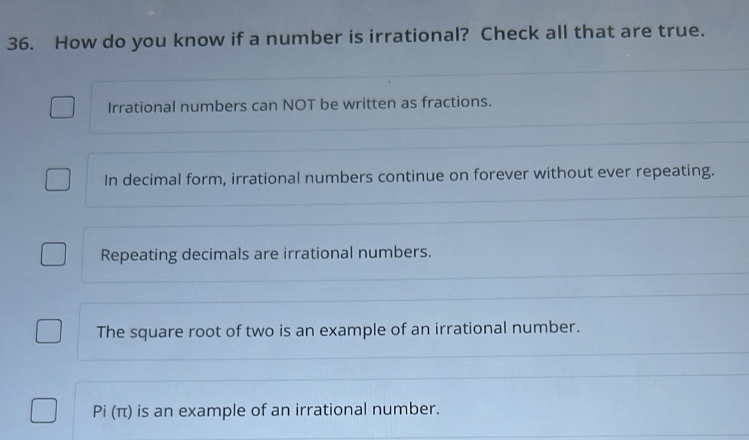 How do you know if a number is irrational? Check all that are true.
Irrational numbers can NOT be written as fractions.
In decimal form, irrational numbers continue on forever without ever repeating.
Repeating decimals are irrational numbers.
The square root of two is an example of an irrational number.
Pi (π) is an example of an irrational number.