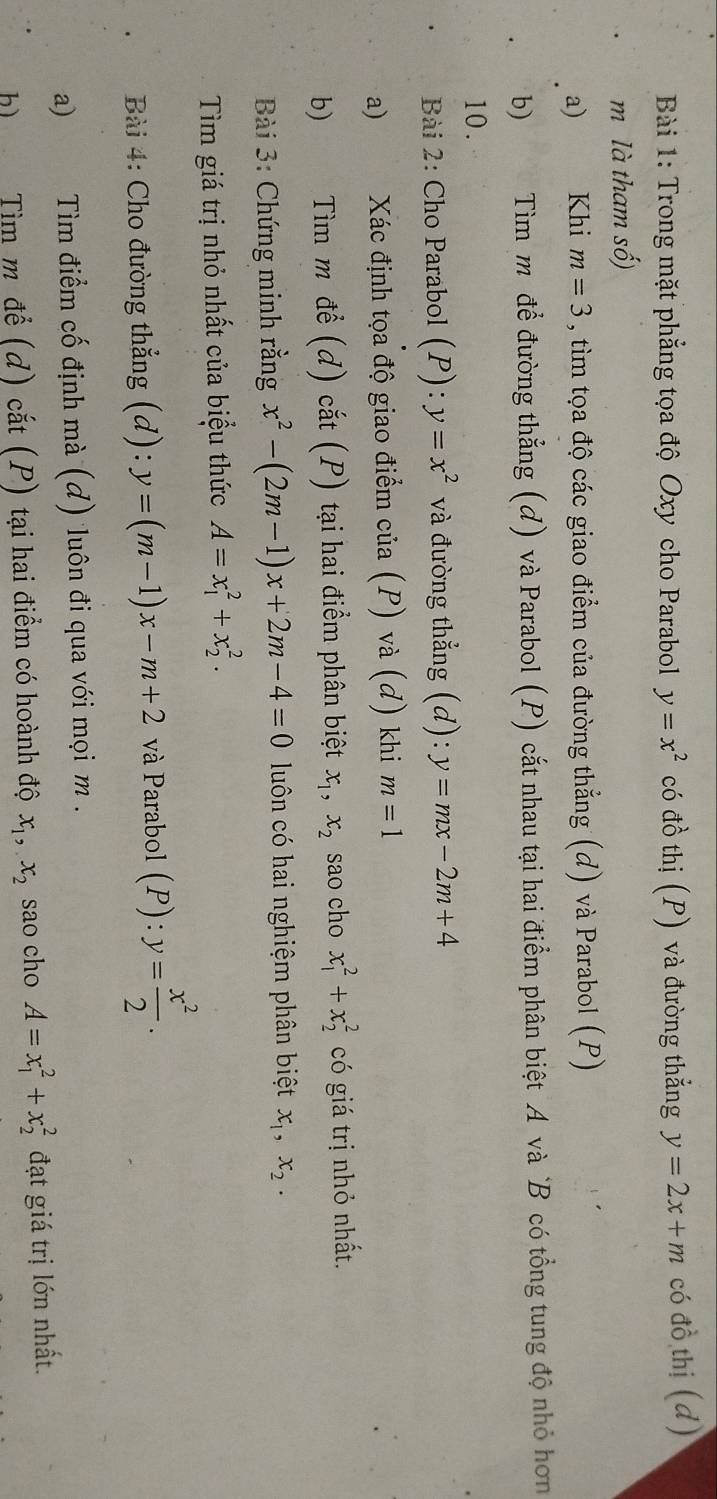 Trong mặt phẳng tọa độ Oxy cho Parabol y=x^2 có đồ thị (P) và đường thẳng y=2x+m có đồ thị (d) 
m là tham số) 
a) Khi m=3 , tìm tọa độ các giao điểm của đường thẳng (d) và Parabol (P) 
b) Tìm m để đường thẳng (d) và Parabol (P) cắt nhau tại hai điểm phân biệt A và B có tổng tung độ nhỏ hơn 
10. 
Bài 2: Cho Parabol (P): y=x^2 và đường thẳng (d): y=mx-2m+4
a) Xác định tọa độ giao điểm của (P) và (d) khi m=1
b) Tìm m để (d) cắt (P) tại hai điểm phân biệt x_1, x_2 sao cho x_1^(2+x_2^2 có giá trị nhỏ nhất. 
Bài 3: Chứng minh rằng x^2)-(2m-1)x+2m-4=0 luôn có hai nghiệm phân biệt x_1, x_2. 
Tim giá trị nhỏ nhất của biểu thức A=x_1^(2+x_2^2. 
Bài 4: Cho đường thẳng (d): y=(m-1)x-m+2 và Parabol (P):y=frac x^2)2. 
a) Tìm điểm cố định mà (d) luôn đi qua với mọi m. 
h) Tìm m để (d) cắt (P) tại hai điểm có hoành độ x_1, x_2 sao cho A=x_1^2+x_2^2 đạt giá trị lớn nhất.