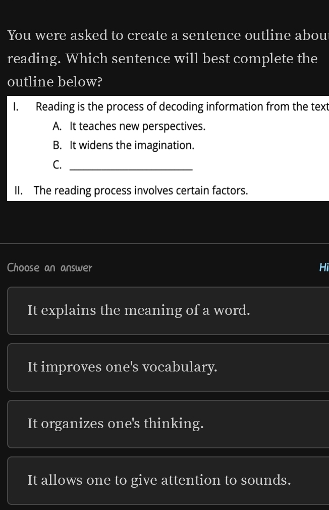 You were asked to create a sentence outline abou
reading. Which sentence will best complete the
outline below?
I. Reading is the process of decoding information from the text
A. It teaches new perspectives.
B. It widens the imagination.
C._
II. The reading process involves certain factors.
Choose an answer Hi
It explains the meaning of a word.
It improves one's vocabulary.
It organizes one's thinking.
It allows one to give attention to sounds.