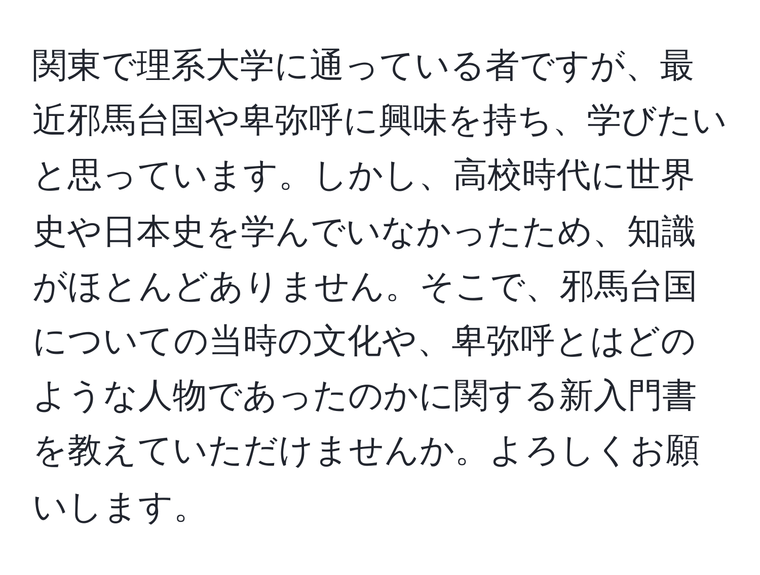 関東で理系大学に通っている者ですが、最近邪馬台国や卑弥呼に興味を持ち、学びたいと思っています。しかし、高校時代に世界史や日本史を学んでいなかったため、知識がほとんどありません。そこで、邪馬台国についての当時の文化や、卑弥呼とはどのような人物であったのかに関する新入門書を教えていただけませんか。よろしくお願いします。