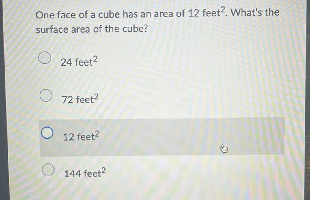 One face of a cube has an area of 12feet^2. What's the
surface area of the cube?
24feet^2
72feet^2
12feet^2
144feet^2