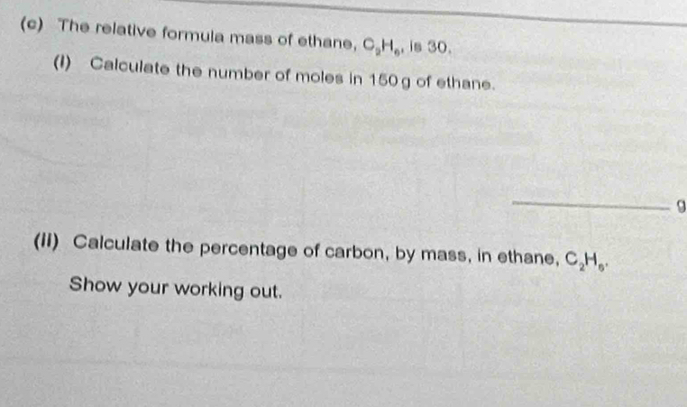 The relative formula mass of ethane, C_2H_6 , is 30. 
(I) Calculate the number of moles in 150 g of ethane. 
_9 
(II) Calculate the percentage of carbon, by mass, in ethane, C_2H_6. 
Show your working out.