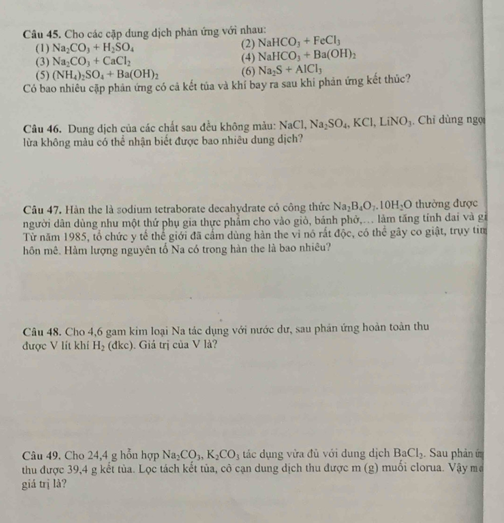 Cho các cặp dung dịch phản ứng với nhau:
(1) Na_2CO_3+H_2SO_4 (2) NaHCO_3+FeCl_3
(3) Na_2CO_3+CaCl_2 (4) NaHCO_3+Ba(OH)_2
(5) (NH_4)_2SO_4+Ba(OH)_2 (6) Na_2S+AlCl_3
Có bao nhiêu cặp phản ứng có cả kết tủa và khí bay ra sau khi phản ứng kết thúc?
Câu 46. Dung dịch của các chất sau đều không màu: NaCl,Na_2SO_4,KCl,LiNO_3.  Chỉ dùng ngọi
lừa không màu có thể nhận biết được bao nhiêu dung dịch?
Câu 47. Hàn the là sodium tetraborate decahydrate có công thức Na_2B_4O_7.10H_2O thường được
người dân dùng như một thứ phụ gia thực phẩm cho vào giỏ, bánh phở,.. làm tăng tính dai và gi
Từ năm 1985, tổ chức y tế thể giới đã cấm dùng hàn the vi nó rất độc, có thể gây co giật, trụy tim
hôn mê. Hàm lượng nguyên tổ Na có trong hàn the là bao nhiêu?
Câu 48. Cho 4,6 gam kim loại Na tác dụng với nước dư, sau phản ứng hoàn toàn thu
được V lít khí H_2 (dkc). . Giá trị của V là?
Câu 49. Cho 24,4 g hỗn hợp Na_2CO_3,K_2CO_3 tác dụng vừa đủ với dung dịch BaCl_2 Sau phản ứ
thu được 39,4 g kết tủa. Lọc tách kết tủa, cô cạn dung dịch thu được m (g) muối clorua. Vậy mở
giá trị là?