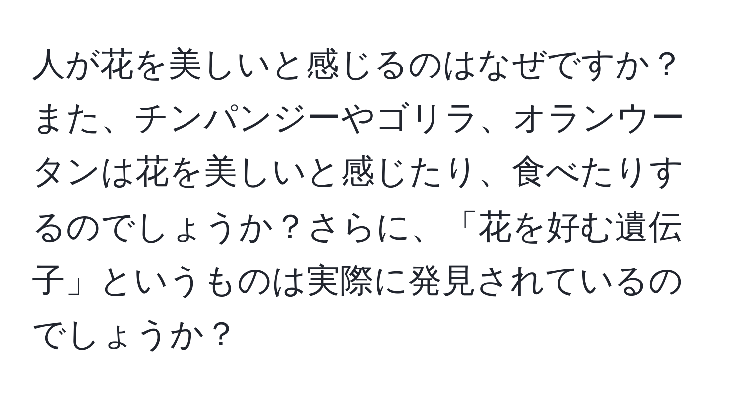 人が花を美しいと感じるのはなぜですか？また、チンパンジーやゴリラ、オランウータンは花を美しいと感じたり、食べたりするのでしょうか？さらに、「花を好む遺伝子」というものは実際に発見されているのでしょうか？