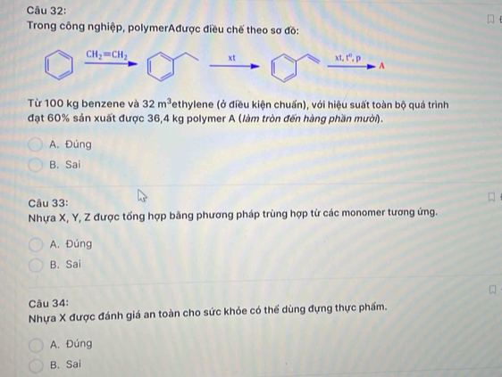 Trong công nghiệp, polymerAđược điều chế theo sơ đồ:
Từ 100 kg benzene và 32m^3 ethylene (ở điều kiện chuấn), với hiệu suất toàn bộ quá trình
đạt 60% sản xuất được 36,4 kg polymer A (làm tròn đến hàng phần mười).
A. Đúng
B. Sai
Câu 33:
Nhựa X, Y, Z được tổng hợp bằng phương pháp trùng hợp từ các monomer tương ứng.
A. Đúng
B. Sai
Câu 34:
Nhựa X được đánh giá an toàn cho sức khỏe có thể dùng đựng thực phẩm.
A. Đúng
B. Sai