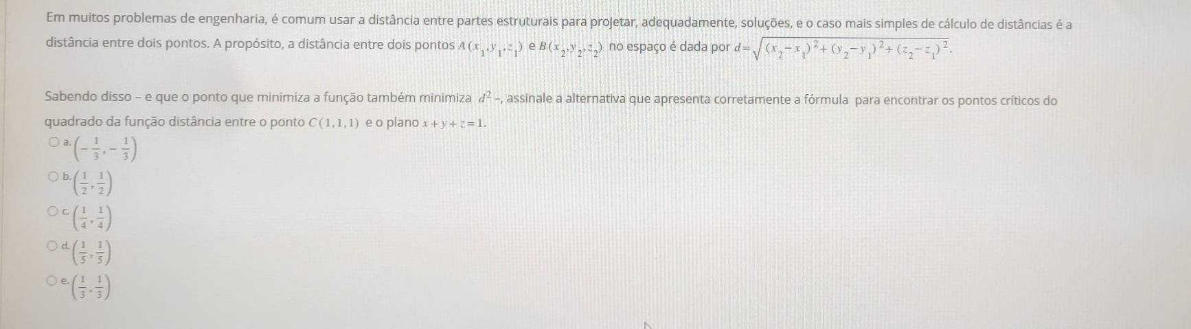 Em muitos problemas de engenharia, é comum usar a distância entre partes estruturais para projetar, adequadamente, soluções, e o caso mais simples de cálculo de distâncias é a
distância entre dois pontos. A propósito, a distância entre dois pontos A(x_1,y_1,z_1) e B(x_2,y_2,z_2) no espaço é dada por d=sqrt((x_2)-x_1)^2+(y_2-y_1)^2+(z_2-z_1)^2. 
Sabendo disso - e que o ponto que minimiza a função também minimiza d^2-, A assinale a alternativa que apresenta corretamente a fórmula para encontrar os pontos críticos do
quadrado da função distância entre o ponto C(1,1,1) e o plano x+y+z=1. 
a. (- 1/3 ,- 1/3 )
( 1/2 , 1/2 )
( 1/4 , 1/4 )
( 1/5 , 1/5 )
( 1/3 , 1/3 )