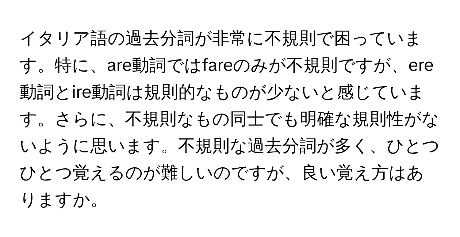 イタリア語の過去分詞が非常に不規則で困っています。特に、are動詞ではfareのみが不規則ですが、ere動詞とire動詞は規則的なものが少ないと感じています。さらに、不規則なもの同士でも明確な規則性がないように思います。不規則な過去分詞が多く、ひとつひとつ覚えるのが難しいのですが、良い覚え方はありますか。