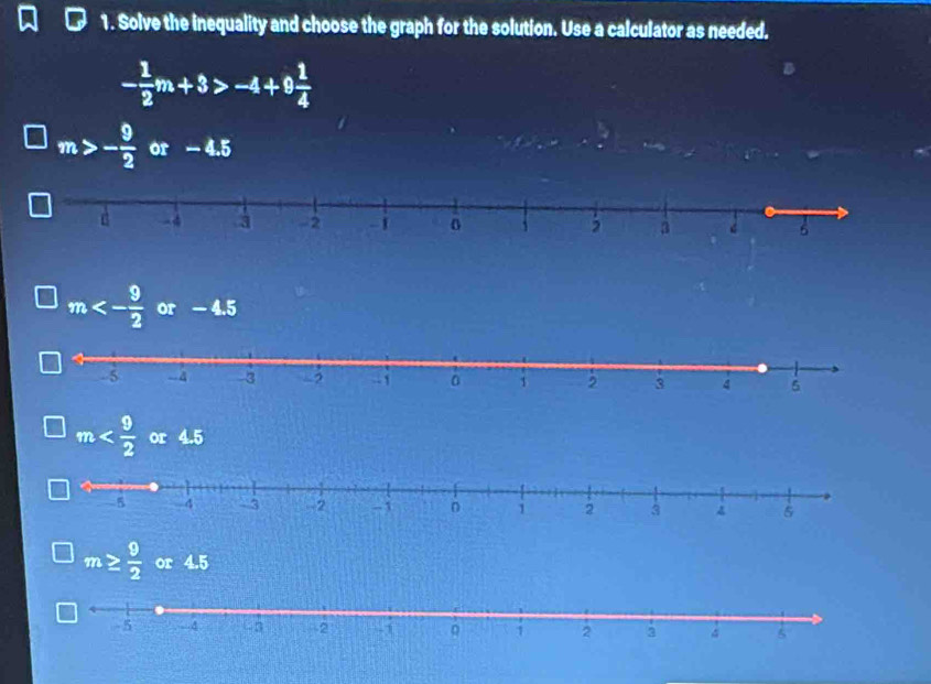 Solve the inequality and choose the graph for the solution. Use a calculator as needed.
- 1/2 m+3>-4+9 1/4 
m>- 9/2  or - 4.5
m<- 9/2  or - 4.5
m or 4.5
m≥  9/2  or 4.5