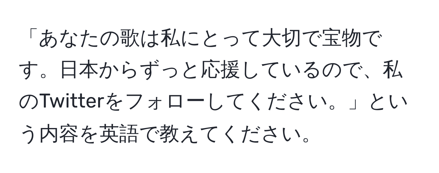 「あなたの歌は私にとって大切で宝物です。日本からずっと応援しているので、私のTwitterをフォローしてください。」という内容を英語で教えてください。