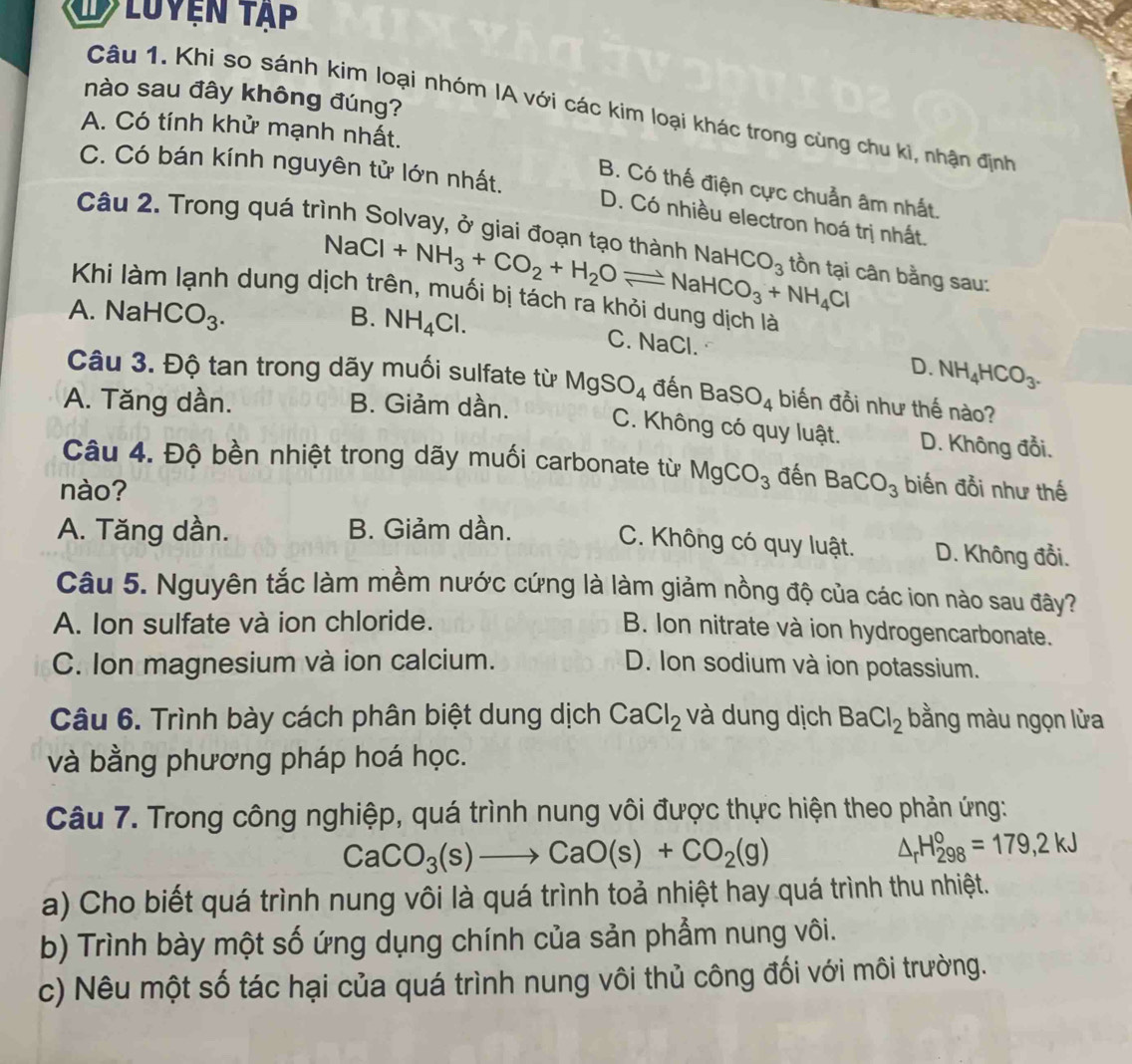 luyện tập
nào sau đây không đúng?
Câu 1. Khi so sánh kim loại nhóm IA với các kim loại khác trong cùng chu ki, nhận định
A. Có tính khử mạnh nhất.
B. Có thế điện cực chuẩn âm nhất.
C. Có bán kính nguyên tử lớn nhất. D. Có nhiều electron hoá trị nhất.
Câu 2. Trong quá trình Solvay, ở giai đoạn tạo thành NaHCO_3 tồn tại cân bằng sau:
NaCl+NH_3+CO_2+H_2Oleftharpoons NaHCO_3+NH_4Cl
Khi làm lạnh dung dịch trên, muối bị tách ra khỏi dung dịch là
A. N aHCO_3. B. NH_4Cl.
C. NaCl. D. NH_4HCO_3.
Câu 3. Độ tan trong dãy muối sulfate từ MgSO_4 đến BaSO_4 biến đồi như thế nào?
A. Tăng dần. B. Giảm dần.
C. Không có quy luật. D. Không đổi.
Câu 4. Độ bền nhiệt trong dãy muối carbonate từ MgCO_3 đến BaCO_3 biến đổi như thế
nào?
A. Tăng dần. B. Giảm dần. D. Không đổi.
C. Không có quy luật.
Câu 5. Nguyên tắc làm mềm nước cứng là làm giảm nồng độ của các ion nào sau đây?
A. Ion sulfate và ion chloride.
B. Ion nitrate và ion hydrogencarbonate.
C. Ion magnesium và ion calcium. D. Ion sodium và ion potassium.
Câu 6. Trình bày cách phân biệt dung dịch CaCl_2 và dung dịch BaCl_2 bằng màu ngọn lửa
và bằng phương pháp hoá học.
Câu 7. Trong công nghiệp, quá trình nung vôi được thực hiện theo phản ứng:
CaCO_3(s)to CaO(s)+CO_2(g)
△ _rH_(298)°=179,2kJ
a) Cho biết quá trình nung vôi là quá trình toả nhiệt hay quá trình thu nhiệt.
b) Trình bày một số ứng dụng chính của sản phẩm nung vôi.
c) Nêu một số tác hại của quá trình nung vôi thủ công đối với môi trường.