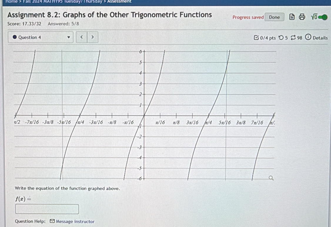 Home > Fall 2024 MAIH195 Tuesday/ Thursday > Assessment 
Assignment 8.2: Graphs of the Other Trigonometric Functions Progress saved Done sqrt(0) 
Score: 17.33/32 Answered: 5/8 
Question 4 < > □0/4 pts つ 5 $ 98 i Details 
Write the equation of the function graphed above.
f(x)=
Question Help: Message instructor