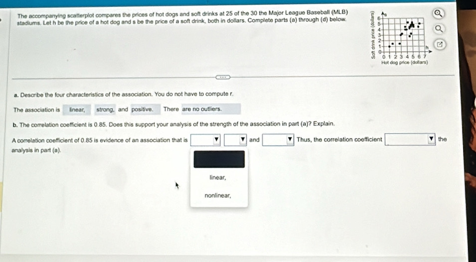 The accompanying scatterplot compares the prices of hot dogs and soft drinks at 25 of the 30 the Major League Baseball (MLB) 
stadiums. Let h be the price of a hot dog and s be the price of a soft drink, both in dollars. Complete parts (a) through (d) below.
3 - . :
0 1 2 3 4 5 6 7
Hot dog price (dollars) 
a, Describe the four characteristics of the association. You do not have to compute r 
The association is linear, strong, and positive. There are no outliers. 
b. The correlation coefficient is 0.85. Does this support your analysis of the strength of the association in part (a)? Explain. 
A correlation coefficient of 0.85 is evidence of an association that is and Thus, the correlation coefficient the 
analysis in part (a). 
linear, 
nonlinear,