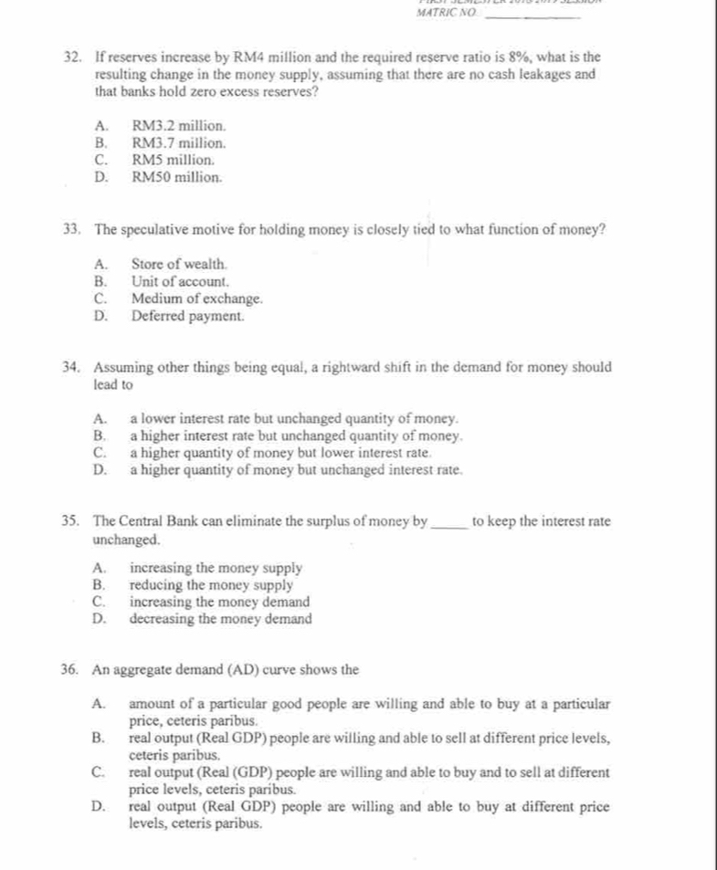 MATRIC NO_
32. If reserves increase by RM4 million and the required reserve ratio is 8%, what is the
resulting change in the money supply, assuming that there are no cash leakages and
that banks hold zero excess reserves?
A. RM3.2 million.
B. RM3.7 million.
C. RM5 million.
D. RM50 million.
33. The speculative motive for holding money is closely tied to what function of money?
A. Store of wealth.
B. Unit of account.
C. Medium of exchange.
D. Deferred payment.
34. Assuming other things being equal, a rightward shift in the demand for money should
lead to
A. a lower interest rate but unchanged quantity of money.
B. a higher interest rate but unchanged quantity of money.
C. a higher quantity of money but lower interest rate.
D. a higher quantity of money but unchanged interest rate.
35. The Central Bank can eliminate the surplus of money by _to keep the interest rate
unchanged.
A. increasing the money supply
B. reducing the money supply
C. increasing the money demand
D. decreasing the money demand
36. An aggregate demand (AD) curve shows the
A. amount of a particular good people are willing and able to buy at a particular
price, ceteris paribus.
B. real output (Real GDP) people are willing and able to sell at different price levels,
ceteris paribus.
C. real output (Real (GDP) people are willing and able to buy and to sell at different
price levels, ceteris paríbus.
D. real output (Real GDP) people are willing and able to buy at different price
levels, ceteris paribus.