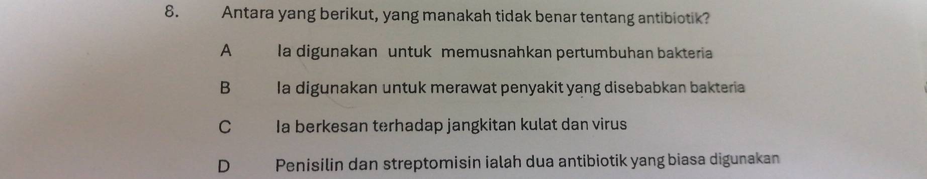 Antara yang berikut, yang manakah tidak benar tentang antibiotik?
A la digunakan untuk memusnahkan pertumbuhan bakteria
B la digunakan untuk merawat penyakit yang disebabkan bakteria
C Ia berkesan terhadap jangkitan kulat dan virus
D Penisilin dan streptomisin ialah dua antibiotik yang biasa digunakan