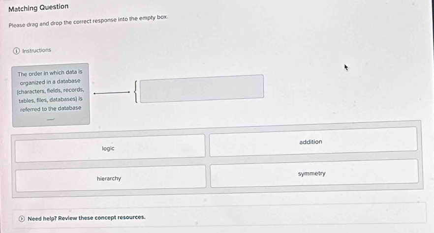 Matching Question
Please drag and drop the correct response into the empty box.
Instructions
The order in which data is
organized in a database
(characters, fields, records,
tables, files, databases) is
referred to the database
logic addition
hierarchy symmetry
Need help? Review these concept resources.