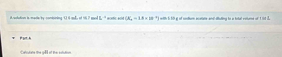 A solution is made by combining 12.6 mL of 16.7 mol L^(-1) acetic acid (K_a=1.8* 10^(-5)) with 5.59 g of sodium acetate and diluting to a total volume of 1.50 L
Part A 
Calculate the pH of the solution.