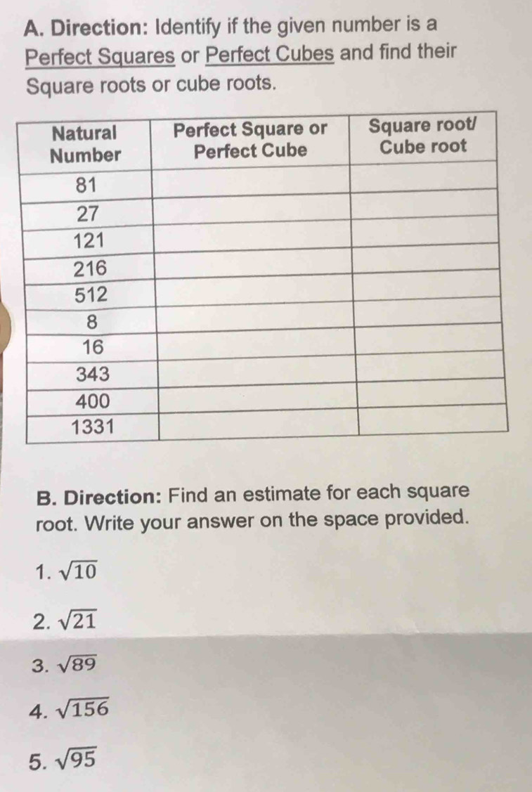 Direction: Identify if the given number is a 
Perfect Squares or Perfect Cubes and find their 
Square roots or cube roots. 
B. Direction: Find an estimate for each square 
root. Write your answer on the space provided. 
1. sqrt(10)
2. sqrt(21)
3. sqrt(89)
4. sqrt(156)
5. sqrt(95)