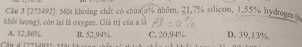 [273492]: Một khoáng chất có chứa a % nhôm, 21, 7% silicon, 1,55% hydrogen (th
khối lượng), còn lại là oxygen. Giá trị của a là
A. 12,86%. B. 52,94%. C. 20,94%. D. 39,13%.
Câu 4 [273403]: Một k