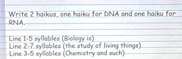 Write 2 haikus, one haiku for DNA and one haiku for 
RNA. 
Line 1-5 syllables (Biology is) 
Line 2-7 syllables (the study of living things) 
Line 3-5 syllables (Chemistry and such)