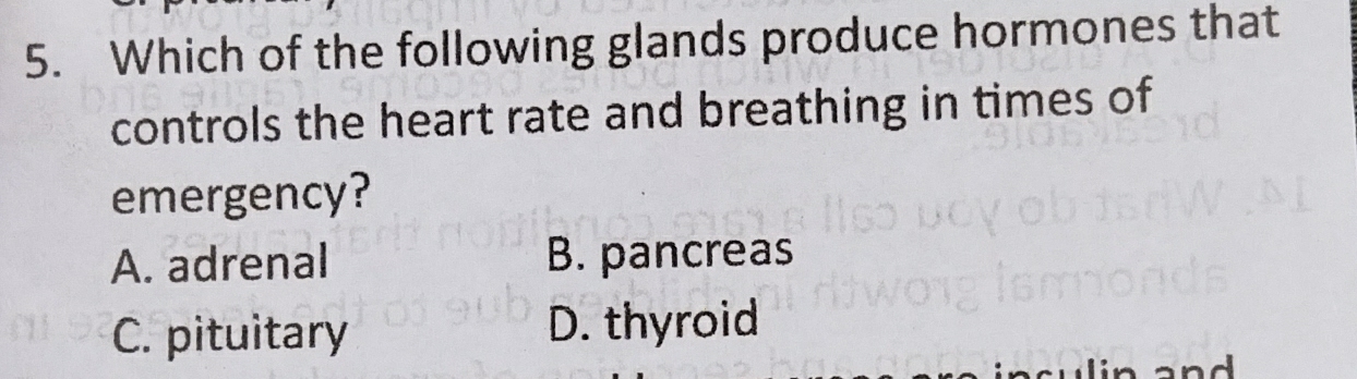 Which of the following glands produce hormones that
controls the heart rate and breathing in times of
emergency?
A. adrenal B. pancreas
C. pituitary D. thyroid