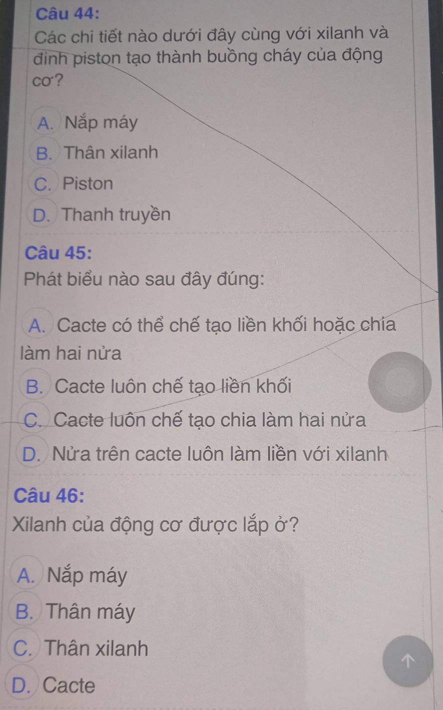 Các chi tiết nào dưới đây cùng với xilanh và
đinh piston tạo thành buồng cháy của động
co?
A. Nắp máy
B. Thân xilanh
C. Piston
D. Thanh truyền
Câu 45:
Phát biểu nào sau đây đúng:
A. Cacte có thể chế tạo liền khối hoặc chia
làm hai nửa
B. Cacte luôn chế tạo liền khối
C. Cacte luôn chế tạo chia làm hai nửa
D. Nửa trên cacte luôn làm liền với xilanh
Câu 46:
Xilanh của động cơ được lắp ở?
A. Nắp máy
B. Thân máy
C. Thân xilanh
D. Cacte