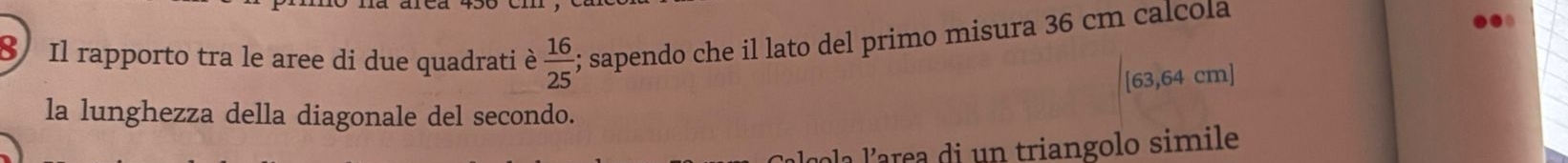 Il rapporto tra le aree di due quadrati è  16/25 ; sapendo che il lato del primo misura 36 cm calcola
[63,64 cm ] 
la lunghezza della diagonale del secondo. 
a larea di un triangolo simile