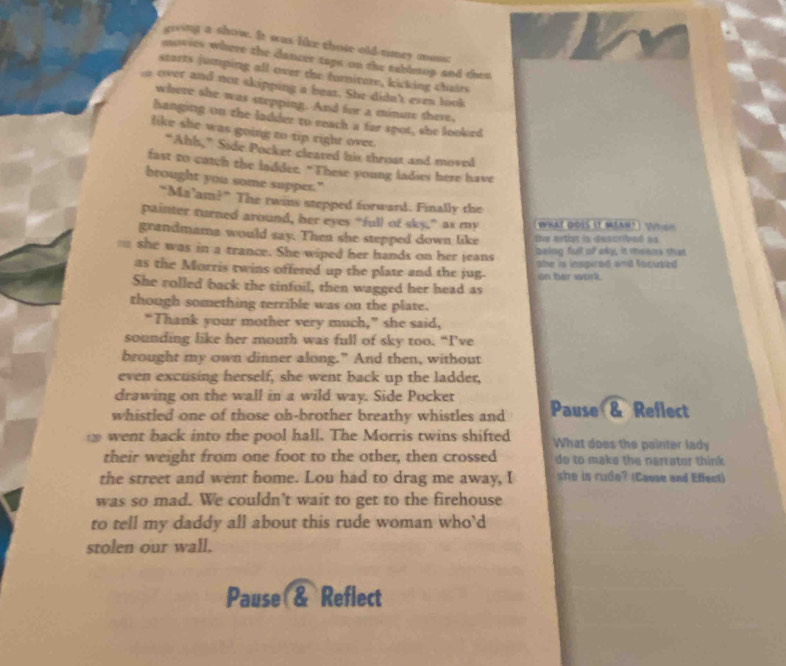 giving a show. It was like those old-timey moss: 
mowies where the dancer taps on the tablerop and then 
starts jumping all over the furnitate, kicking chairs 
over and not skipping a beat. She didn't even look 
where she was stepping. And for a minute there, 
hanging on the ladder to reach a far spot, she looked 
like she was going to tip right ovee. 
“Ahh,” Side Pocker cleared his throat and moved 
fast to catch the laddee. "These young ladies here have 
brought you some supper." 
“Ma’am?” The twins stepped forward. Finally the 
painter turned around, her eyes “full of sky,” as my rt dois (t mn? ) 'Ni d 
grandmama would say. Then she stepped down like the erthst is desatibed as 
== she was in a trance. She wiped her hands on her jeans being full of oky, it theens that 
as the Morris twins offered up the plate and the jug. abe is inspired and focuted . 
on her work. 
She rolled back the tinfoil, then wagged her head as 
though something terrible was on the plate. 
“Thank your mother very much,” she said, 
sounding like her mouth was full of sky too. “I’ve 
brought my own dinner along." And then, without 
even excusing herself, she went back up the ladder, 
drawing on the wall in a wild way. Side Pocket 
whistled one of those oh-brother breathy whistles and Pause & Reflect 
went back into the pool hall. The Morris twins shifted What does the painter lady 
their weight from one foot to the other, then crossed do to make the nerrator think 
the street and went home. Lou had to drag me away, I she is rude? (Casse and Effect) 
was so mad. We couldn't wait to get to the firehouse 
to tell my daddy all about this rude woman who’d 
stolen our wall. 
Pause & Reflect